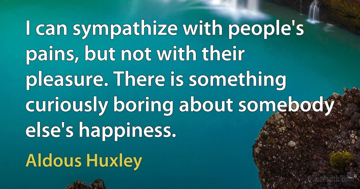 I can sympathize with people's pains, but not with their pleasure. There is something curiously boring about somebody else's happiness. (Aldous Huxley)