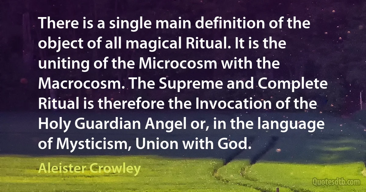 There is a single main definition of the object of all magical Ritual. It is the uniting of the Microcosm with the Macrocosm. The Supreme and Complete Ritual is therefore the Invocation of the Holy Guardian Angel or, in the language of Mysticism, Union with God. (Aleister Crowley)