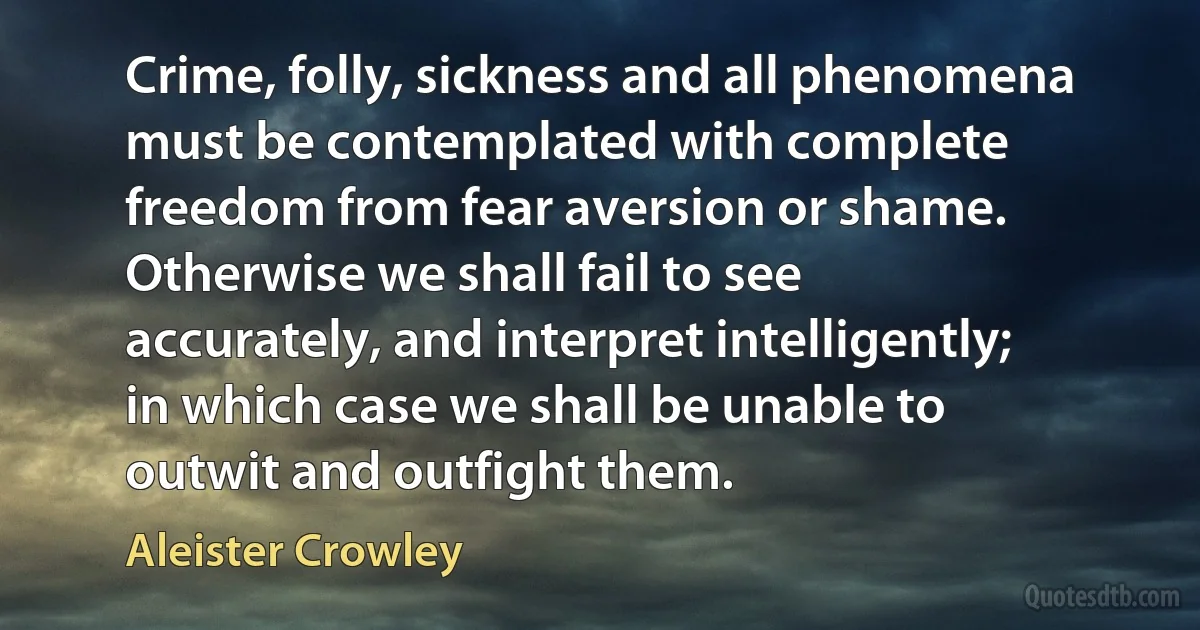 Crime, folly, sickness and all phenomena must be contemplated with complete freedom from fear aversion or shame. Otherwise we shall fail to see accurately, and interpret intelligently; in which case we shall be unable to outwit and outfight them. (Aleister Crowley)