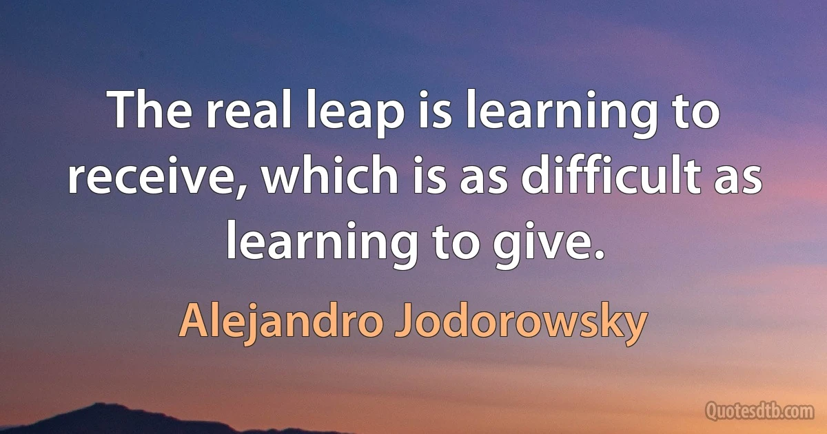 The real leap is learning to receive, which is as difficult as learning to give. (Alejandro Jodorowsky)