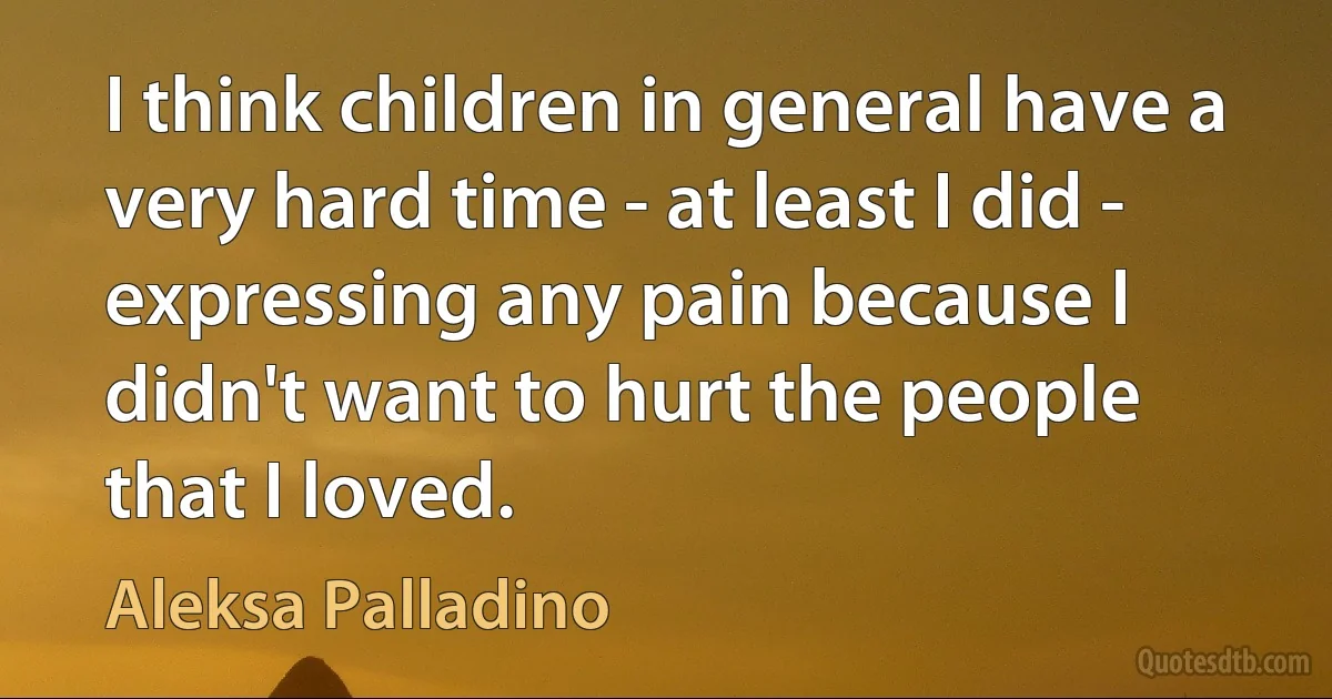 I think children in general have a very hard time - at least I did - expressing any pain because I didn't want to hurt the people that I loved. (Aleksa Palladino)