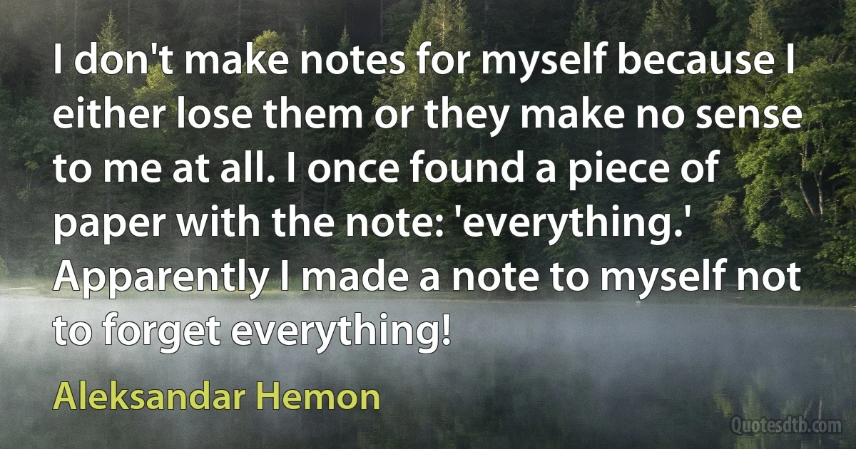 I don't make notes for myself because I either lose them or they make no sense to me at all. I once found a piece of paper with the note: 'everything.' Apparently I made a note to myself not to forget everything! (Aleksandar Hemon)