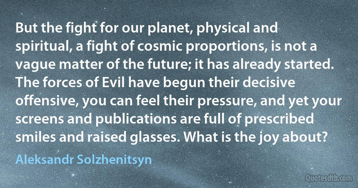 But the fight for our planet, physical and spiritual, a fight of cosmic proportions, is not a vague matter of the future; it has already started. The forces of Evil have begun their decisive offensive, you can feel their pressure, and yet your screens and publications are full of prescribed smiles and raised glasses. What is the joy about? (Aleksandr Solzhenitsyn)