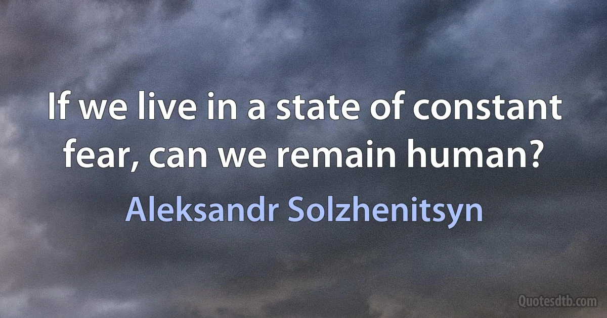 If we live in a state of constant fear, can we remain human? (Aleksandr Solzhenitsyn)