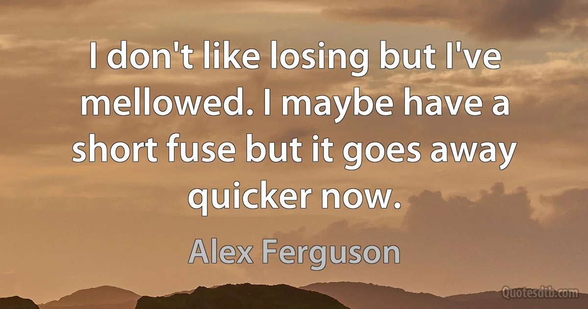 I don't like losing but I've mellowed. I maybe have a short fuse but it goes away quicker now. (Alex Ferguson)