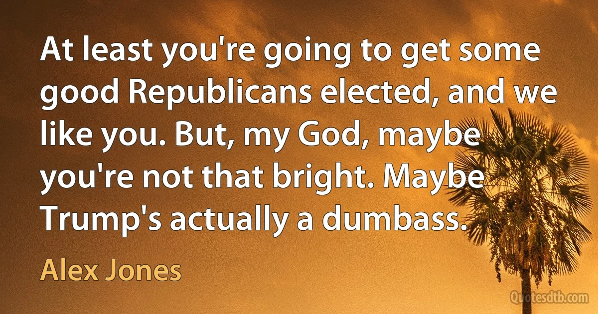 At least you're going to get some good Republicans elected, and we like you. But, my God, maybe you're not that bright. Maybe Trump's actually a dumbass. (Alex Jones)