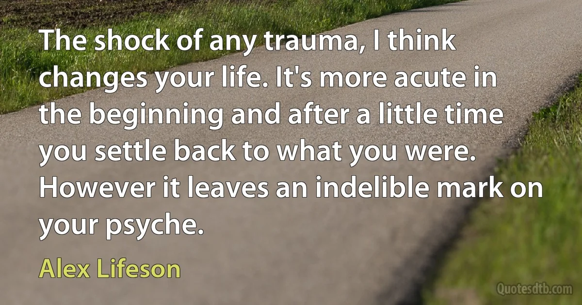 The shock of any trauma, I think changes your life. It's more acute in the beginning and after a little time you settle back to what you were. However it leaves an indelible mark on your psyche. (Alex Lifeson)