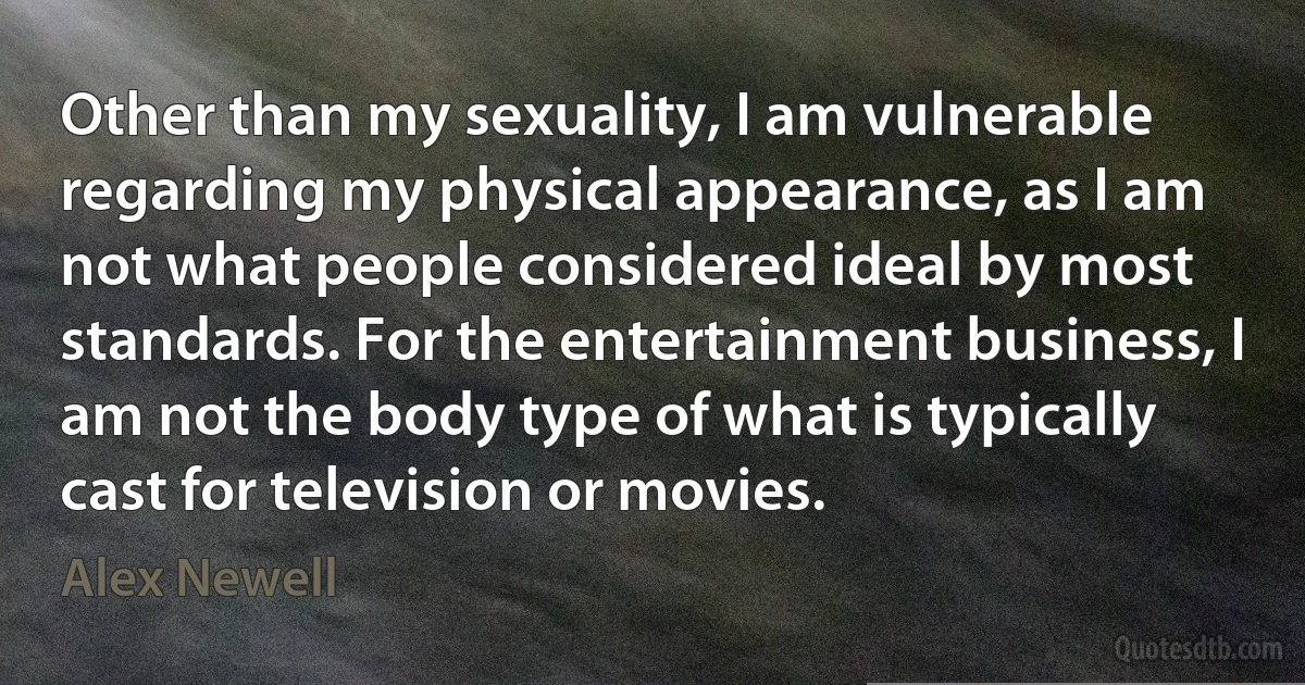 Other than my sexuality, I am vulnerable regarding my physical appearance, as I am not what people considered ideal by most standards. For the entertainment business, I am not the body type of what is typically cast for television or movies. (Alex Newell)