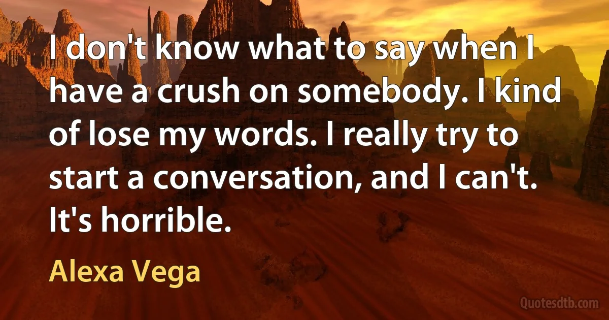 I don't know what to say when I have a crush on somebody. I kind of lose my words. I really try to start a conversation, and I can't. It's horrible. (Alexa Vega)