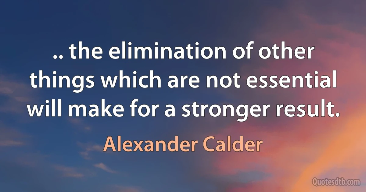 .. the elimination of other things which are not essential will make for a stronger result. (Alexander Calder)