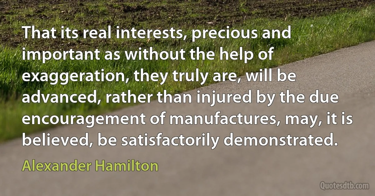 That its real interests, precious and important as without the help of exaggeration, they truly are, will be advanced, rather than injured by the due encouragement of manufactures, may, it is believed, be satisfactorily demonstrated. (Alexander Hamilton)