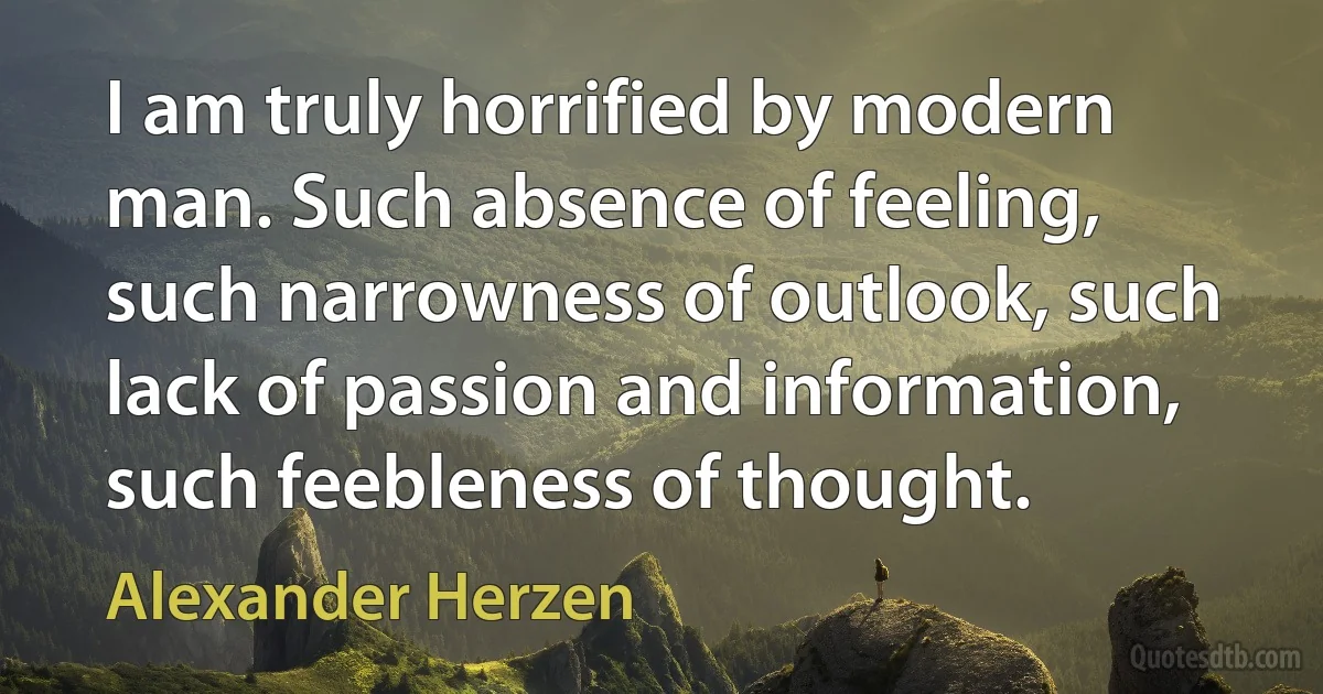 I am truly horrified by modern man. Such absence of feeling, such narrowness of outlook, such lack of passion and information, such feebleness of thought. (Alexander Herzen)