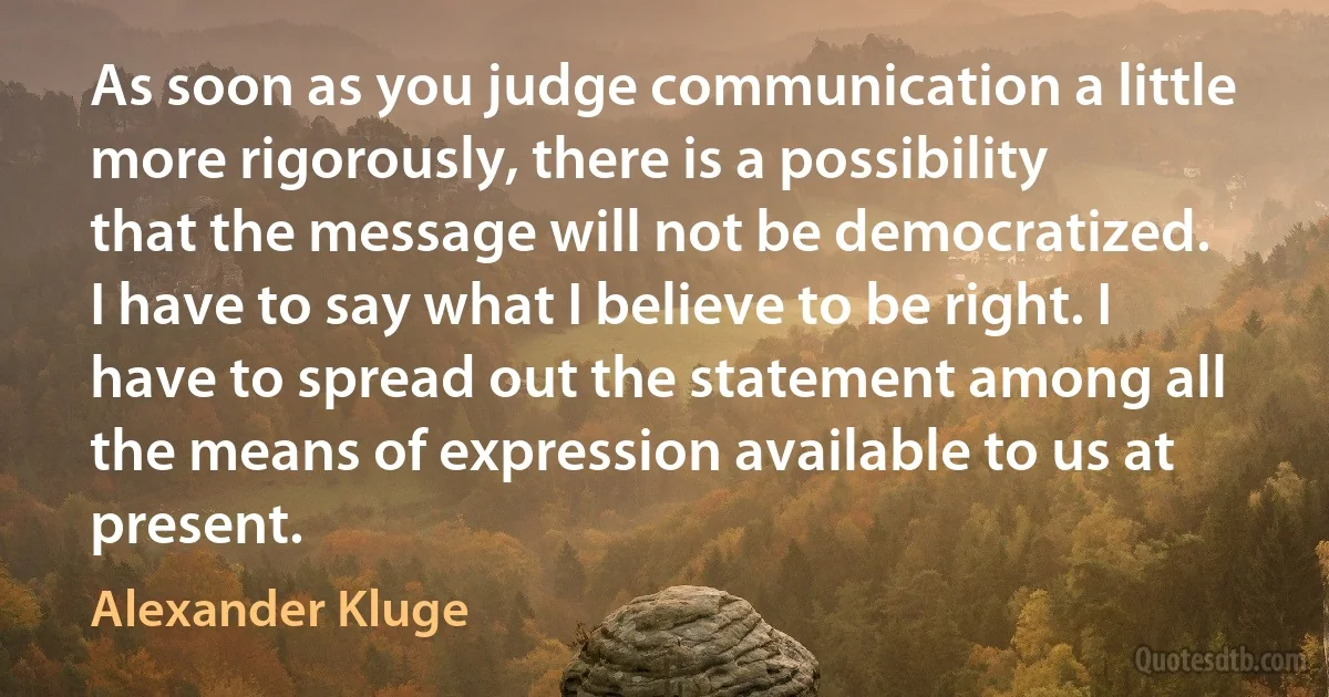 As soon as you judge communication a little more rigorously, there is a possibility that the message will not be democratized. I have to say what I believe to be right. I have to spread out the statement among all the means of expression available to us at present. (Alexander Kluge)