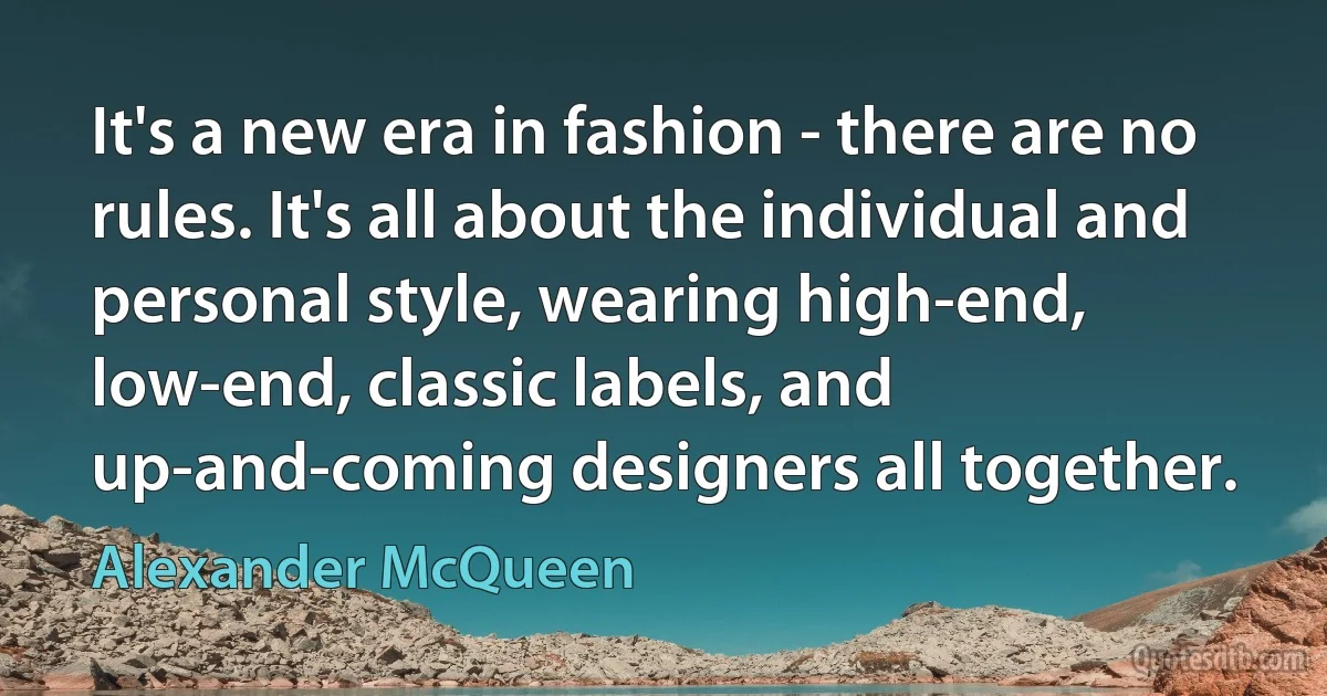 It's a new era in fashion - there are no rules. It's all about the individual and personal style, wearing high-end, low-end, classic labels, and up-and-coming designers all together. (Alexander McQueen)