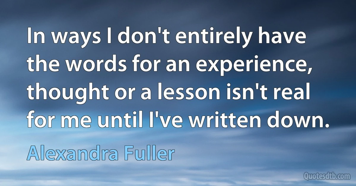 In ways I don't entirely have the words for an experience, thought or a lesson isn't real for me until I've written down. (Alexandra Fuller)