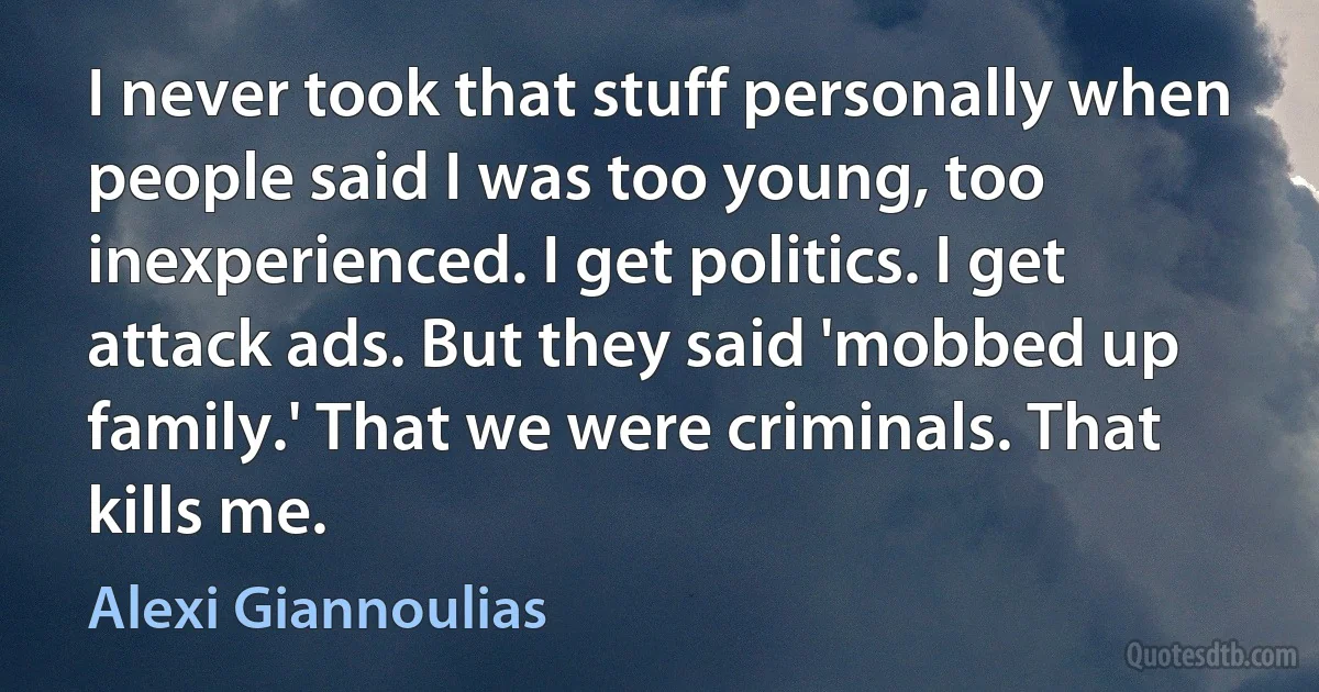 I never took that stuff personally when people said I was too young, too inexperienced. I get politics. I get attack ads. But they said 'mobbed up family.' That we were criminals. That kills me. (Alexi Giannoulias)