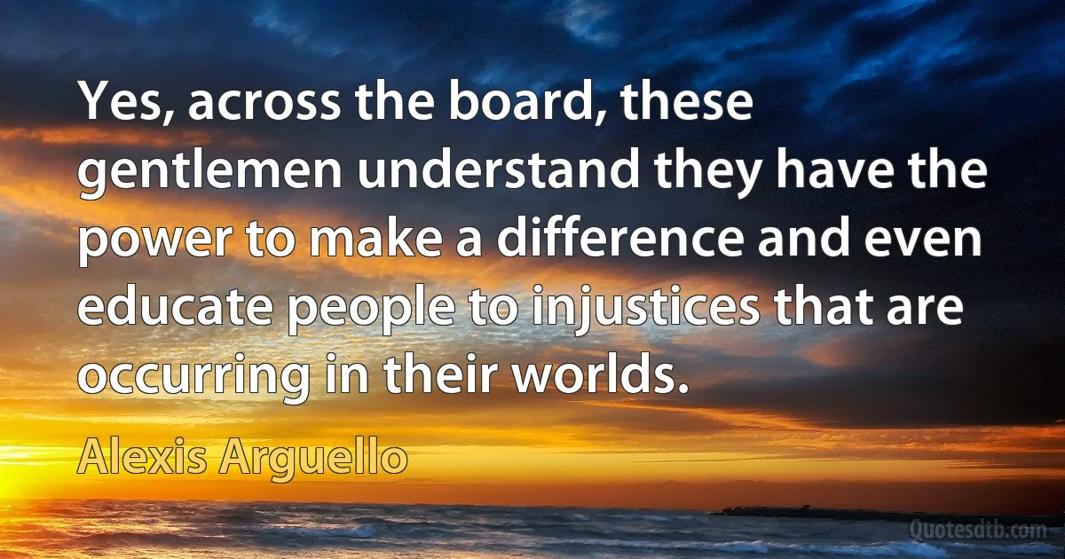 Yes, across the board, these gentlemen understand they have the power to make a difference and even educate people to injustices that are occurring in their worlds. (Alexis Arguello)