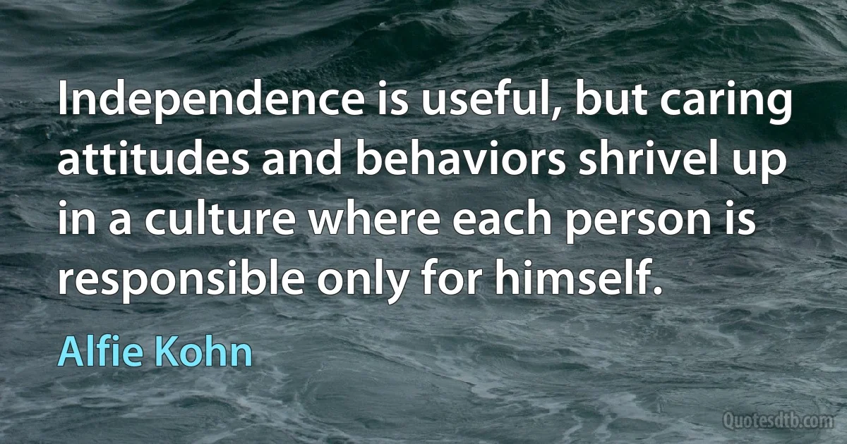 Independence is useful, but caring attitudes and behaviors shrivel up in a culture where each person is responsible only for himself. (Alfie Kohn)