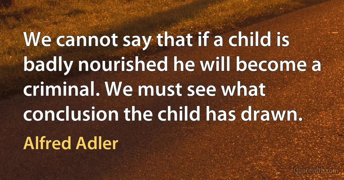 We cannot say that if a child is badly nourished he will become a criminal. We must see what conclusion the child has drawn. (Alfred Adler)