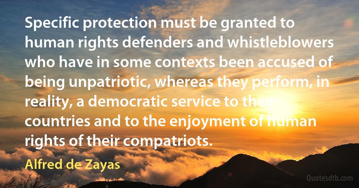 Specific protection must be granted to human rights defenders and whistleblowers who have in some contexts been accused of being unpatriotic, whereas they perform, in reality, a democratic service to their countries and to the enjoyment of human rights of their compatriots. (Alfred de Zayas)