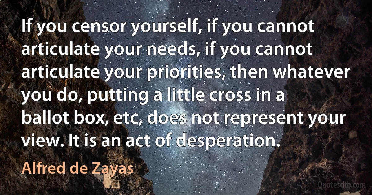 If you censor yourself, if you cannot articulate your needs, if you cannot articulate your priorities, then whatever you do, putting a little cross in a ballot box, etc, does not represent your view. It is an act of desperation. (Alfred de Zayas)