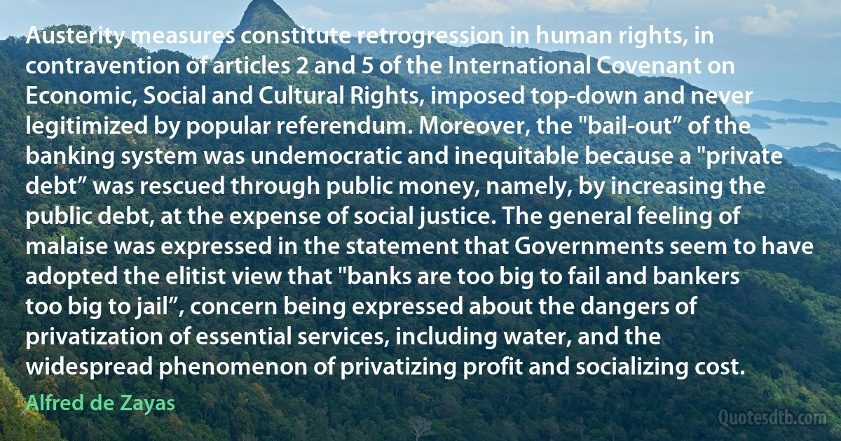 Austerity measures constitute retrogression in human rights, in contravention of articles 2 and 5 of the International Covenant on Economic, Social and Cultural Rights, imposed top-down and never legitimized by popular referendum. Moreover, the "bail-out” of the banking system was undemocratic and inequitable because a "private debt” was rescued through public money, namely, by increasing the public debt, at the expense of social justice. The general feeling of malaise was expressed in the statement that Governments seem to have adopted the elitist view that "banks are too big to fail and bankers too big to jail”, concern being expressed about the dangers of privatization of essential services, including water, and the widespread phenomenon of privatizing profit and socializing cost. (Alfred de Zayas)