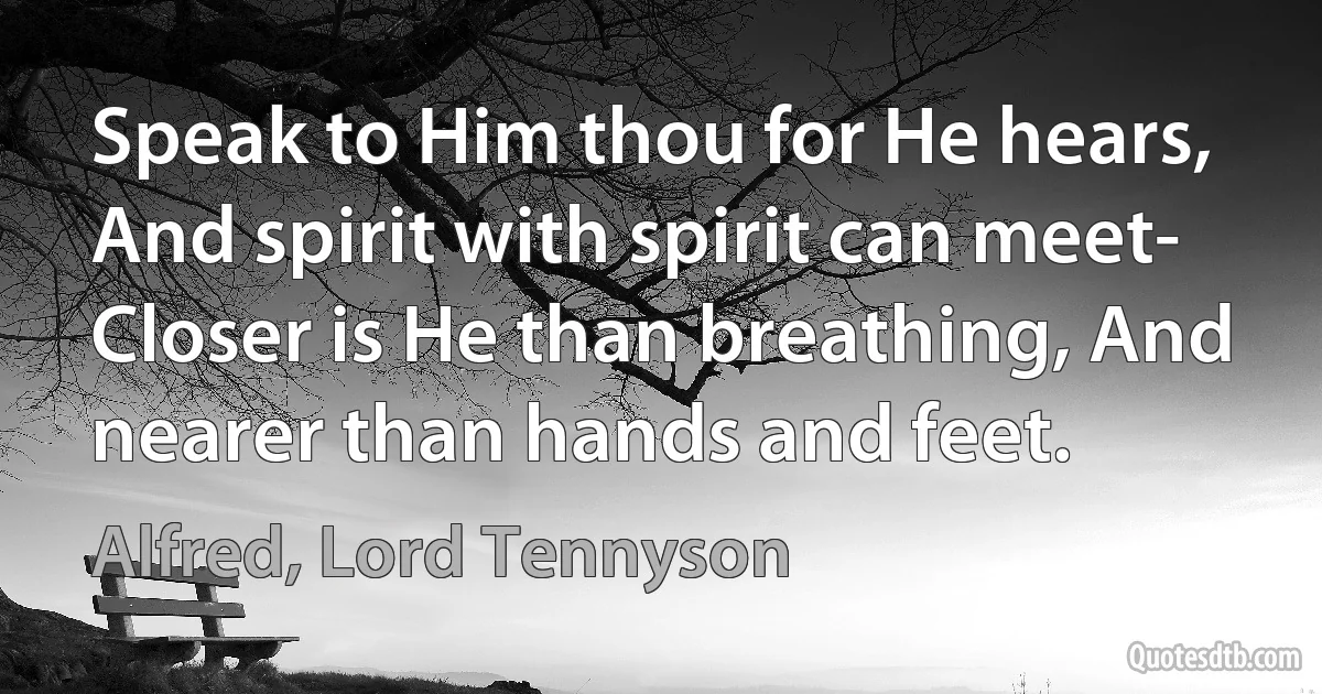 Speak to Him thou for He hears, And spirit with spirit can meet- Closer is He than breathing, And nearer than hands and feet. (Alfred, Lord Tennyson)