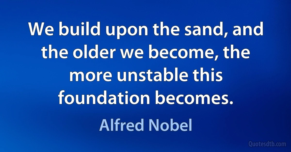 We build upon the sand, and the older we become, the more unstable this foundation becomes. (Alfred Nobel)