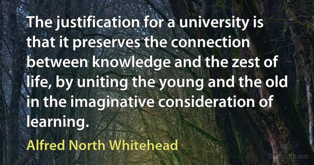 The justification for a university is that it preserves the connection between knowledge and the zest of life, by uniting the young and the old in the imaginative consideration of learning. (Alfred North Whitehead)