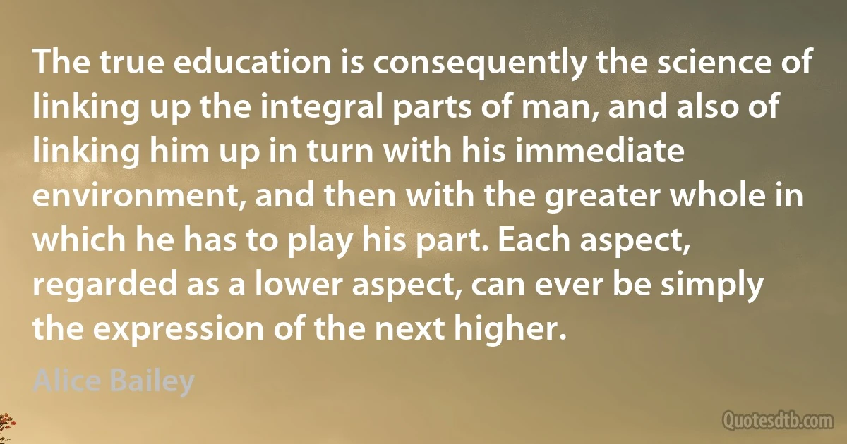 The true education is consequently the science of linking up the integral parts of man, and also of linking him up in turn with his immediate environment, and then with the greater whole in which he has to play his part. Each aspect, regarded as a lower aspect, can ever be simply the expression of the next higher. (Alice Bailey)