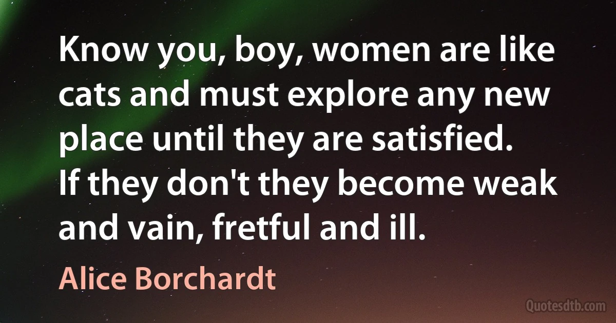 Know you, boy, women are like cats and must explore any new place until they are satisfied. If they don't they become weak and vain, fretful and ill. (Alice Borchardt)