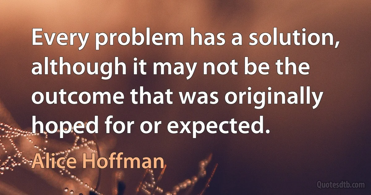 Every problem has a solution, although it may not be the outcome that was originally hoped for or expected. (Alice Hoffman)