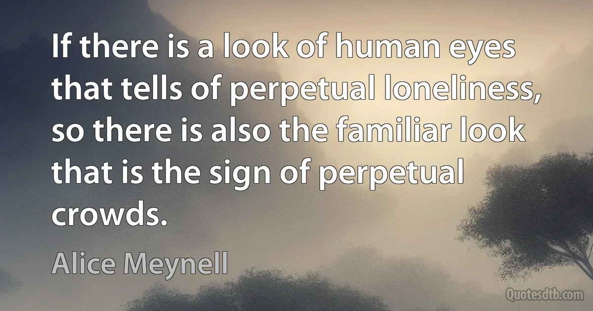 If there is a look of human eyes that tells of perpetual loneliness, so there is also the familiar look that is the sign of perpetual crowds. (Alice Meynell)