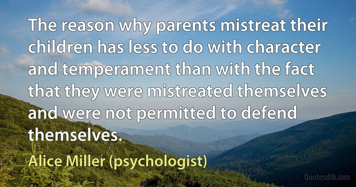 The reason why parents mistreat their children has less to do with character and temperament than with the fact that they were mistreated themselves and were not permitted to defend themselves. (Alice Miller (psychologist))