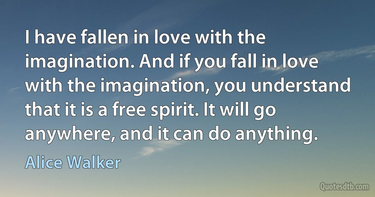 I have fallen in love with the imagination. And if you fall in love with the imagination, you understand that it is a free spirit. It will go anywhere, and it can do anything. (Alice Walker)