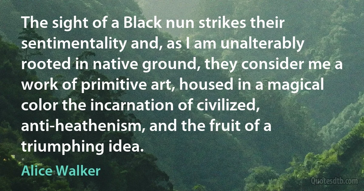 The sight of a Black nun strikes their sentimentality and, as I am unalterably rooted in native ground, they consider me a work of primitive art, housed in a magical color the incarnation of civilized, anti-heathenism, and the fruit of a triumphing idea. (Alice Walker)