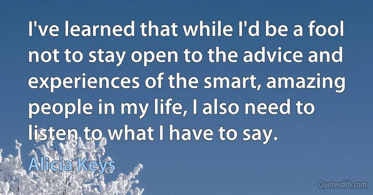 I've learned that while I'd be a fool not to stay open to the advice and experiences of the smart, amazing people in my life, I also need to listen to what I have to say. (Alicia Keys)