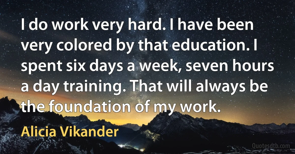 I do work very hard. I have been very colored by that education. I spent six days a week, seven hours a day training. That will always be the foundation of my work. (Alicia Vikander)