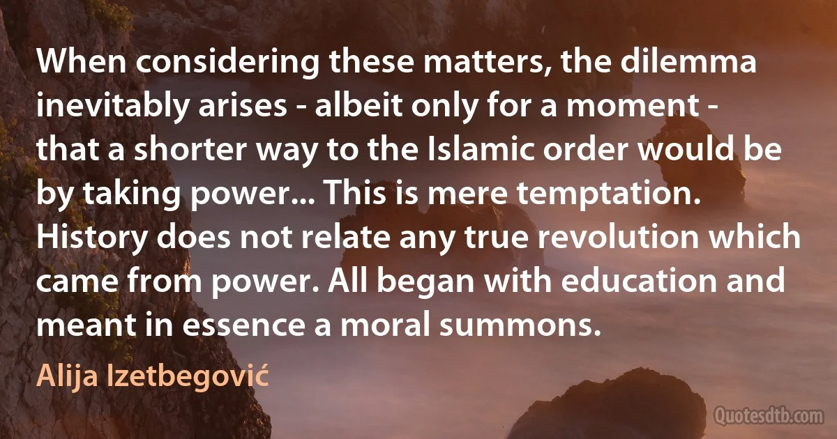 When considering these matters, the dilemma inevitably arises - albeit only for a moment - that a shorter way to the Islamic order would be by taking power... This is mere temptation. History does not relate any true revolution which came from power. All began with education and meant in essence a moral summons. (Alija Izetbegović)