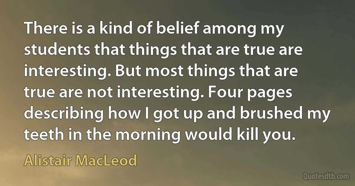 There is a kind of belief among my students that things that are true are interesting. But most things that are true are not interesting. Four pages describing how I got up and brushed my teeth in the morning would kill you. (Alistair MacLeod)