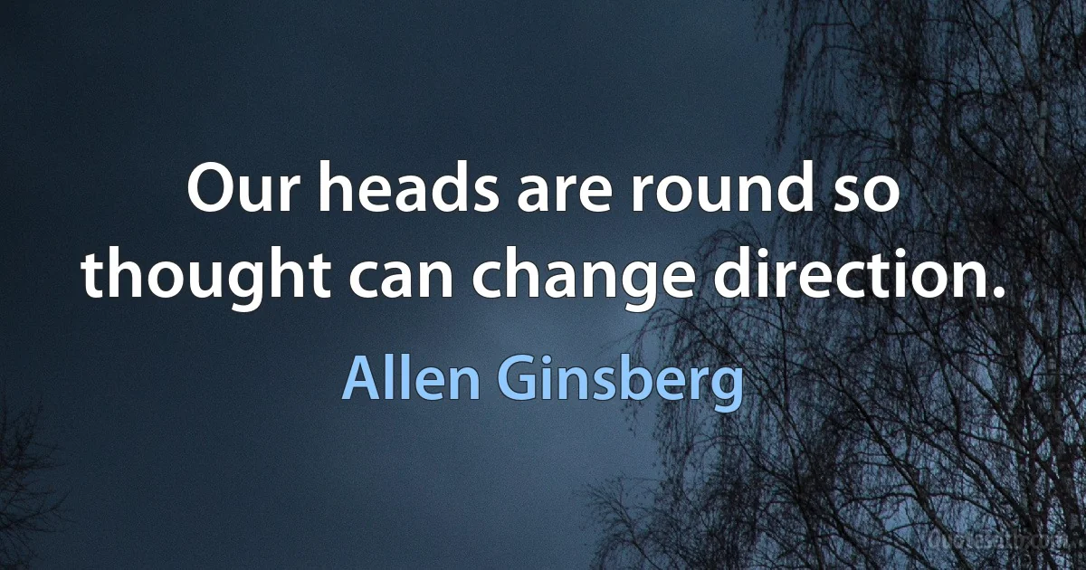 Our heads are round so thought can change direction. (Allen Ginsberg)