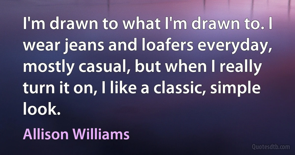 I'm drawn to what I'm drawn to. I wear jeans and loafers everyday, mostly casual, but when I really turn it on, I like a classic, simple look. (Allison Williams)