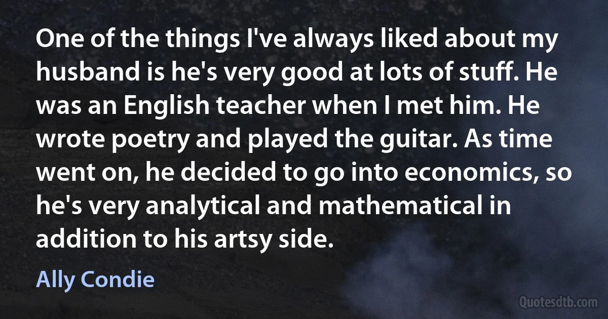 One of the things I've always liked about my husband is he's very good at lots of stuff. He was an English teacher when I met him. He wrote poetry and played the guitar. As time went on, he decided to go into economics, so he's very analytical and mathematical in addition to his artsy side. (Ally Condie)