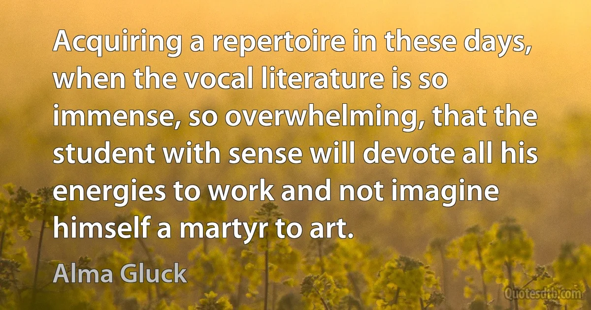 Acquiring a repertoire in these days, when the vocal literature is so immense, so overwhelming, that the student with sense will devote all his energies to work and not imagine himself a martyr to art. (Alma Gluck)