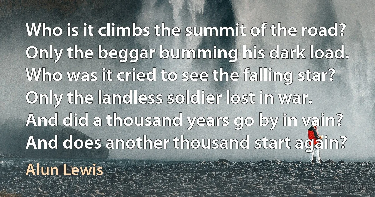 Who is it climbs the summit of the road?
Only the beggar bumming his dark load.
Who was it cried to see the falling star?
Only the landless soldier lost in war.
And did a thousand years go by in vain?
And does another thousand start again? (Alun Lewis)