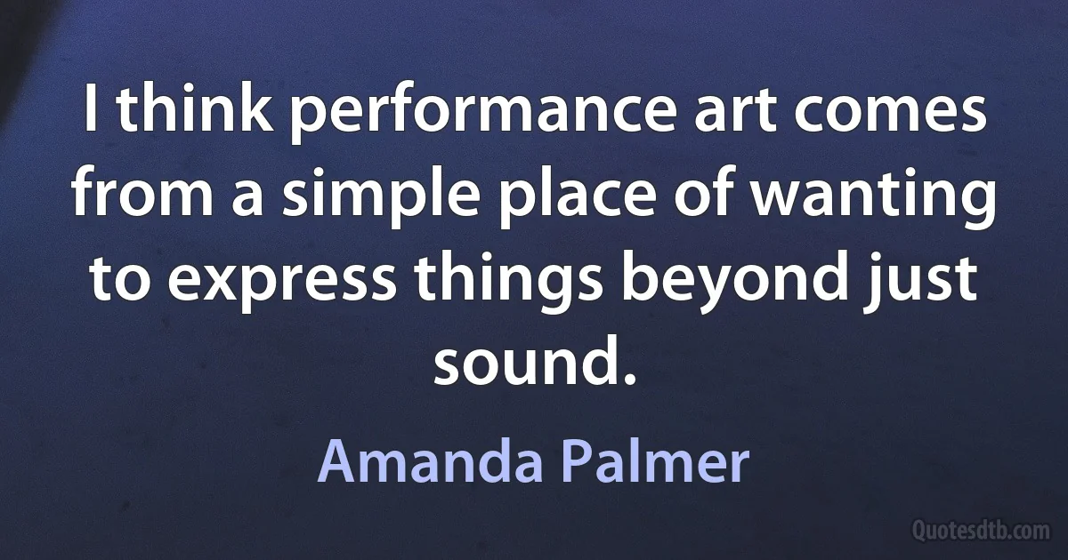 I think performance art comes from a simple place of wanting to express things beyond just sound. (Amanda Palmer)