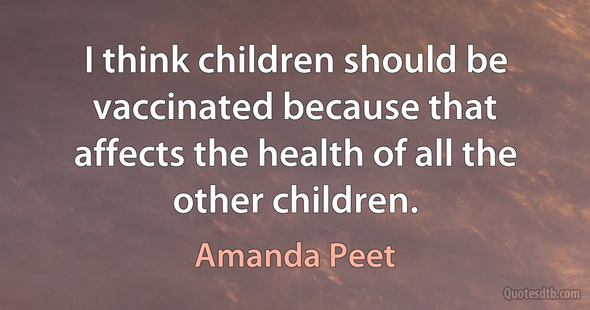 I think children should be vaccinated because that affects the health of all the other children. (Amanda Peet)