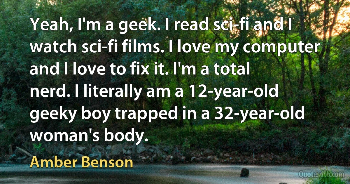 Yeah, I'm a geek. I read sci-fi and I watch sci-fi films. I love my computer and I love to fix it. I'm a total nerd. I literally am a 12-year-old geeky boy trapped in a 32-year-old woman's body. (Amber Benson)