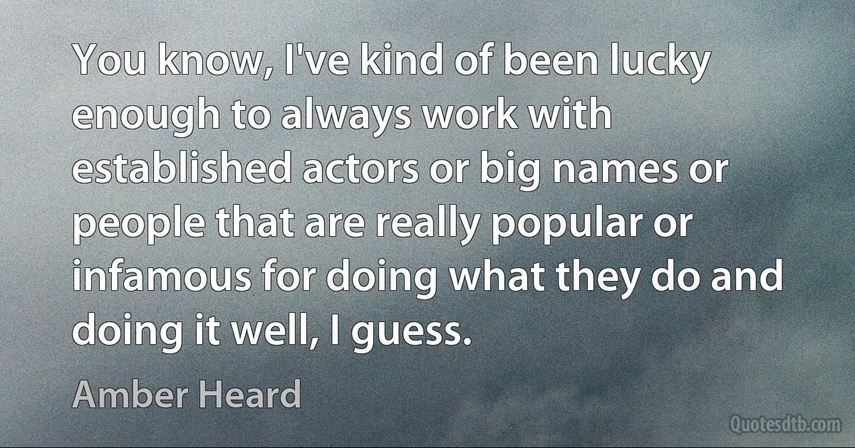 You know, I've kind of been lucky enough to always work with established actors or big names or people that are really popular or infamous for doing what they do and doing it well, I guess. (Amber Heard)