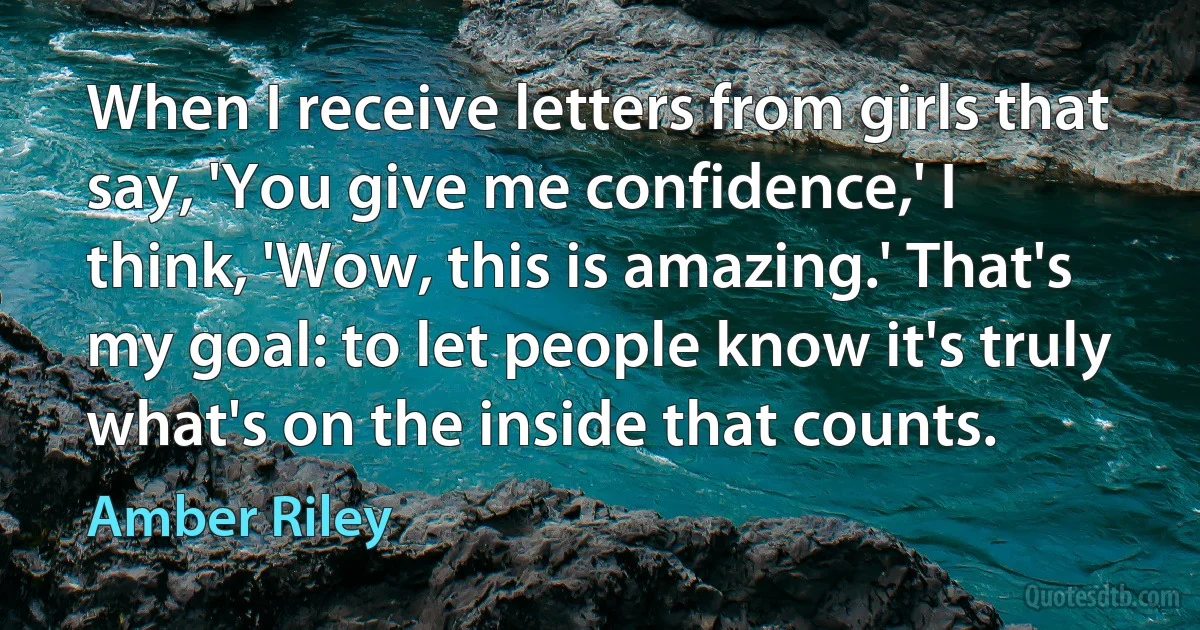 When I receive letters from girls that say, 'You give me confidence,' I think, 'Wow, this is amazing.' That's my goal: to let people know it's truly what's on the inside that counts. (Amber Riley)